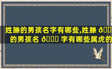 姓滕的男孩名字有哪些,姓滕 🐦 的男孩名 🐎 字有哪些属虎的